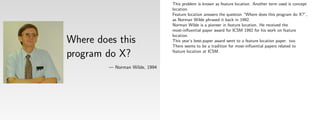 This problem is known as feature location. Another term used is concept
                                location.
                                Feature location answers the question “Where does this program do X?”,
                                as Norman Wilde phrased it back in 1992.
                                Norman Wilde is a pioneer in feature location. He received the
                                most-inﬂuential paper award for ICSM 1992 for his work on feature
                                location.
Where does this                 This year’s best-paper award went to a feature location paper. too.
                                There seems to be a tradition for most-inﬂuential papers related to

program do X?                   feature location at ICSM.


         — Norman Wilde, 1994
 