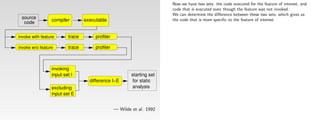 Now we have two sets: the code executed for the feature of interest, and
                                                                        code that is executed even though the feature was not invoked.
                                                                        We can determine the diﬀerence between these two sets, which gives us
 source          compiler        executable                             the code that is more speciﬁc to the feature of interest.
  code


invoke with feature      trace        profiler

invoke w/o feature       trace        profiler



                 invoking
                 input set I                             starting set
                                   difference I−E         for static
                 excluding                                analysis
                 input set E


                                                 — Wilde et al. 1992
 