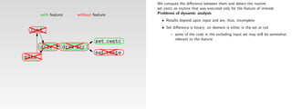 We compute the diﬀerence between them and detect the routine
                                            set centc as routine that was executed only for the feature of interest.
       with feature    without feature      Problems of dynamic analysis
                                              • Results depend upon input and are, thus, incomplete
                                              • Set diﬀerence is binary: an element is either in the set or not
 load
                                                    – some of the code in the excluding input set may still be somewhat
                                                      relevant to the feature
                                set centc
       draw       draw arc
                                set cente
main
 