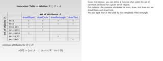Given the relation, you can deﬁne a function that yields the set of
                                                                                     common attributes for a given set of objects.
                          Invocation Table = relation R ⊆ O × A                      For instance, the common attributes for main, draw, and draw arc are
                                                                                     drawEllipsis and drawCircle.
                                                                                     You can spot that in the table by the completely ﬁlled rectangle.
                                                 set of attributes A
                                drawEllipsis   drawCircle drawRectangle   drawText
 set of objects O




                    main            ×              ×             ×           ×
                    draw            ×              ×             ×           ×
                    draw arc        ×              ×
                    set centc                      ×
                    set cente        ×
                    set ru ll                                  ×
                    set text                                                 ×

common attributes for O ⊆ O

                           σ(O) := {a ∈ A | (o, a) ∈ R ∀o ∈ O}
 