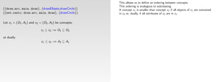 This allows us to deﬁne an ordering between concepts.
                                                       This ordering is analogous to subclassing.
({draw arc, main, draw}, {drawEllipsis,drawCircle})    A concept c1 is smaller than concept c2 if all objects of c1 are contained
({set centc, draw arc, main, draw}, {drawCircle})      in c2 or, dually, if all attributes of c2 are in c1 .


Let c1 = (O1 , A1 ) and c2 = (O2 , A2 ) be concepts;

                            c1 ≤ c2 :⇔ O1 ⊆ O2

or dually
                            c1 ≤ c2 :⇔ A2 ⊆ A1
 