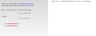 In that case, c2 is called a superconcept of c1 and c1 is a subconcept of
                                                       c2 .
({draw arc, main, draw}, {drawEllipsis,drawCircle})
({set centc, draw arc, main, draw}, {drawCircle})


Let c1 = (O1 , A1 ) and c2 = (O2 , A2 ) be concepts;

                            c1 ≤ c2 :⇔ O1 ⊆ O2

or dually
                            c1 ≤ c2 :⇔ A2 ⊆ A1


     c2 is superconcept of c1
     c1 is subconcept of c2
 