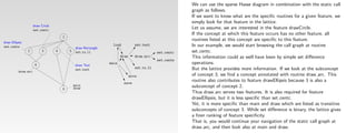 We can use the sparse Hasse diagram in combination with the static call
                                                                                                          graph as follows.
                                                                                                          If we want to know what are the speciﬁc routines for a given feature, we
                                                                                                          simply look for that feature in the lattice.
                     draw Circle
                     set centc
                                                                                                          Let us assume, we are interested in the feature drawCircle.
                                                                                                          If the concept at which this feature occurs has no other feature, all
                                       1
                                                                                                          routines listed at this concept are speciﬁc to this feature.
draw Ellipsis
set cente                                       draw Rectangle
                                                                  load            set text                In our example, we would start browsing the call graph at routine
                2          3       4       5    set ru ll                                     set centc   set centc.
                                                                        draw      draw arc                This information could as well have been by simple set diﬀerence
                                                                                              set cente
                      6                         draw Text
                                                                 main                                     operations.
                                                set text                          set ru ll               But the lattice provides more information. If we look at the subconcept
          draw arc
                                                                               move                       of concept 3, we ﬁnd a concept annotated with routine draw arc. This
                                                                         save
                                                                                                          routine also contributes to feature drawEllipsis because 3 is also a
                                               main
                                               draw                                                       subconcept of concept 2.
                                       0
                                                                                                          Thus draw arc serves two features. It is also required for feature
                                                                                                          drawEllipsis, but it is less speciﬁc than set centc.
                                                                                                          Yet, it is more speciﬁc than main and draw which are listed as transitive
                                                                                                          subconcepts of concept 3. While set diﬀerence is binary, the lattice gives
                                                                                                          a ﬁner ranking of feature speciﬁcity.
                                                                                                          That is, you would continue your navigation of the static call graph at
                                                                                                          draw arc, and then look also at main and draw.
 