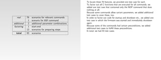 To locate these 76 features, we provided one test case for each.
                                                      To factor out all C functions that are executed for all commands, we
                                                      added one test case that contained only the NOP command that does
                                                      nothing at all.
                                                      Because some commands allow variant parameters, we added additional
                                                      test cases to cover these, too.
   real      76   scenarios for relevant commands     In order to factor out code for startup and shutdown etc., we added one
              1   scenario for NOP command            test case in which the ﬁrmware was started and immediately shutdown
additional    2   additional parameter combinations   again.
factoring     1   start-end                           Because some of the commands had certain preconditions, we added
                                                      additional test cases to fulﬁll these preconditions.
             13   scenarios for preparing steps
                                                      In total, we had 93 test cases.
  total      93   scenarios
 