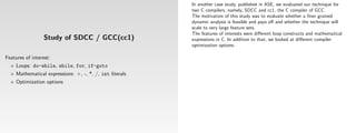 In another case study, published in ASE, we evaluated our technique for
                                                          two C compilers, namely, SDCC and cc1, the C compiler of GCC.
                                                          The motivation of this study was to evaluate whether a ﬁner grained
                                                          dynamic analysis is feasible and pays oﬀ and whether the technique will
                                                          scale to very large feature sets.
                                                          The features of interests were diﬀerent loop constructs and mathematical
                  Study of SDCC / GCC(cc1)                expressions in C. In addition to that, we looked at diﬀerent compiler
                                                          optimization options.

Features of interest:
     Loops: do-while, while, for, if-goto
     Mathematical expressions: +, -, *, /, int literals
     Optimization options
 