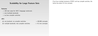 If we have multiple backends of SDCC and two compiler switches, the
               Scalability for Large Feature Sets                          lattice has about 4.5 mio concepts.



features
       100 test cases for 100 C language constructs
       one/multiple backends
       no/two compiler switches

sdcc
 1     one backend, no compiler switches:             → 80,000 concepts
 2     multiple backends, two compiler switches:      → 4.5 mio concepts
 