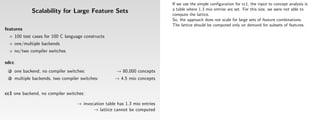 If we use the simple conﬁguration for cc1, the input to concept analysis is
                                                                              a table where 1.3 mio entries are set. For this size, we were not able to
               Scalability for Large Feature Sets                             compute the lattice.
                                                                              So, the approach does not scale for large sets of feature combinations.
                                                                              The lattice should be computed only on demand for subsets of features.
features
       100 test cases for 100 C language constructs
       one/multiple backends
       no/two compiler switches

sdcc
  1    one backend, no compiler switches:               → 80,000 concepts
  2    multiple backends, two compiler switches:       → 4.5 mio concepts


cc1 one backend, no compiler switches:

                                     → invocation table has 1.3 mio entries
                                            → lattice cannot be computed
 