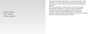 There have been several improvements on the dynamic analysis. Some
                     researchers, for instance, take the frequency of execution into account.
                     The intuition is, the more often code is executed, the more relevant it
                     should be.
                     Also they improved the recording of traces. You start and end the
                     recording while the program is executed, so that you observe the
                     execution only right after you triggered the feature of interest.
Dynamic Analyses     In addition to that, textual approaches based on methods from
                     information retrieval emerged. Andrian Marcus is one pioneer in this ﬁeld
Static Analyses      and Denys Poshyvanyk has continued this work.
Textual approaches
 