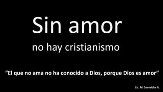 Sin amor
no hay cristianismo
“El que no ama no ha conocido a Dios, porque Dios es amor”
Lic. M. Severiche A.
 