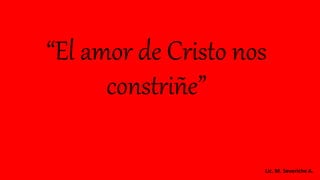 “El amor de Cristo nos
constriñe”
Lic. M. Severiche A.
 