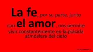 La fe, por su parte, junto
con el amor, nos permite
vivir constantemente en la plácida
atmósfera del cielo
Lic. M. Severiche A.
 