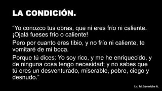 LA CONDICIÓN.
“Yo conozco tus obras, que ni eres frío ni caliente.
¡Ojalá fueses frío o caliente!
Pero por cuanto eres tibio, y no frío ni caliente, te
vomitaré de mi boca.
Porque tú dices: Yo soy rico, y me he enriquecido, y
de ninguna cosa tengo necesidad; y no sabes que
tú eres un desventurado, miserable, pobre, ciego y
desnudo.”
Lic. M. Severiche A.
 