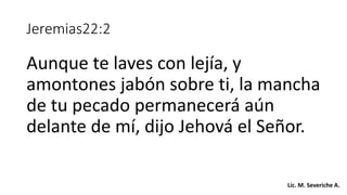 Jeremias22:2
Aunque te laves con lejía, y
amontones jabón sobre ti, la mancha
de tu pecado permanecerá aún
delante de mí, dijo Jehová el Señor.
Lic. M. Severiche A.
 