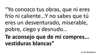 “Yo conozco tus obras, que ni eres
frío ni caliente…Y no sabes que tú
eres un desventurado, miserable,
pobre, ciego y desnudo…
Te aconsejo que de mí compres...
vestiduras blancas”
Lic. M. Severiche A.
 