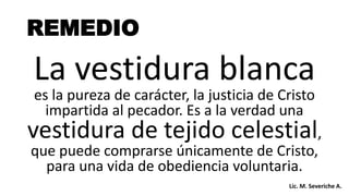 La vestidura blanca
es la pureza de carácter, la justicia de Cristo
impartida al pecador. Es a la verdad una
vestidura de tejido celestial,
que puede comprarse únicamente de Cristo,
para una vida de obediencia voluntaria.
REMEDIO
Lic. M. Severiche A.
 
