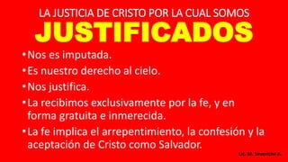 LA JUSTICIA DE CRISTO POR LA CUAL SOMOS
JUSTIFICADOS
•Nos es imputada.
•Es nuestro derecho al cielo.
•Nos justifica.
•La recibimos exclusivamente por la fe, y en
forma gratuita e inmerecida.
•La fe implica el arrepentimiento, la confesión y la
aceptación de Cristo como Salvador.
Lic. M. Severiche A.
 