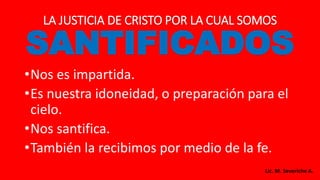 LA JUSTICIA DE CRISTO POR LA CUAL SOMOS
SANTIFICADOS
•Nos es impartida.
•Es nuestra idoneidad, o preparación para el
cielo.
•Nos santifica.
•También la recibimos por medio de la fe.
Lic. M. Severiche A.
 