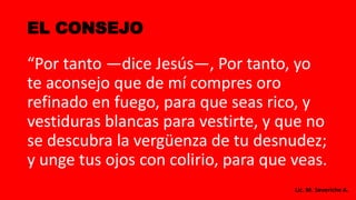 EL CONSEJO
“Por tanto —dice Jesús—, Por tanto, yo
te aconsejo que de mí compres oro
refinado en fuego, para que seas rico, y
vestiduras blancas para vestirte, y que no
se descubra la vergüenza de tu desnudez;
y unge tus ojos con colirio, para que veas.
Lic. M. Severiche A.
 