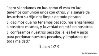 “pero si andamos en luz, como él está en luz,
tenemos comunión unos con otros, y la sangre de
Jesucristo su Hijo nos limpia de todo pecado.
Si decimos que no tenemos pecado, nos engañamos
a nosotros mismos, y la verdad no está en nosotros.
Si confesamos nuestros pecados, él es fiel y justo
para perdonar nuestros pecados, y limpiarnos de
toda maldad.”
1 Juan 1:7-9
Lic. M. Severiche A.
 
