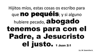 Hijitos míos, estas cosas os escribo para
que no pequéis; y si alguno
hubiere pecado, abogado
tenemos para con el
Padre, a Jesucristo
el justo. 1 Juan 2:1
Lic. M. Severiche A.
 