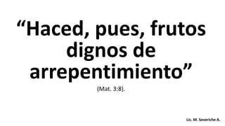 “Haced, pues, frutos
dignos de
arrepentimiento”
(Mat. 3:8).
Lic. M. Severiche A.
 