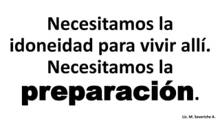 Necesitamos la
idoneidad para vivir allí.
Necesitamos la
preparación.
Lic. M. Severiche A.
 