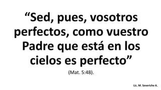“Sed, pues, vosotros
perfectos, como vuestro
Padre que está en los
cielos es perfecto”
(Mat. 5:48).
Lic. M. Severiche A.
 