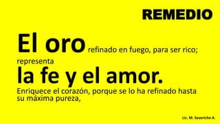 REMEDIO
El ororefinado en fuego, para ser rico;
representa
la fe y el amor.Enriquece el corazón, porque se lo ha refinado hasta
su máxima pureza,
Lic. M. Severiche A.
 