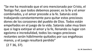 “Se me ha mostrado que el oro mencionado por Cristo, el
Testigo fiel, que todos debemos poseer, es la fe y el amor
combinados, y el amor precede a la fe. Satanás está
trabajando constantemente para quitar estos preciosos
dones de los corazones del pueblo de Dios. Todos están
empeñados en el juego de la vida. Satanás sabe muy bien
que si logra extirpar el amor y la fe, llenando su lugar con
egoísmo e incredulidad, todos los rasgos preciosos
restantes serán hábilmente quitados por sus engañosas
manos, y el juego resultará perdido”
(2 T 36, 37).
Lic. M. Severiche A.
 
