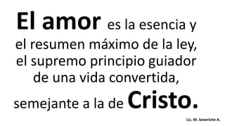 El amor es la esencia y
el resumen máximo de la ley,
el supremo principio guiador
de una vida convertida,
semejante a la de Cristo.Lic. M. Severiche A.
 
