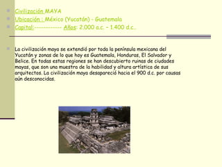  Civilización MAYA
 Ubicación : México (Yucatán) - Guatemala
 Capital:------------ Años: 2.000 a.c. – 1.400 d.c..
 La civilización maya se extendió por toda la península mexicana del
Yucatán y zonas de lo que hoy es Guatemala, Honduras, El Salvador y
Belice. En todas estas regiones se han descubierto ruinas de ciudades
mayas, que son una muestra de la habilidad y altura artística de sus
arquitectos. La civilización maya desapareció hacia el 900 d.c. por causas
aún desconocidas.
 
