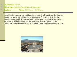  Civilización MAYA
 Ubicación : México (Yucatán) - Guatemala
 Capital:------------ Años: 2.000 a.c – 1.400 d.c.
 La civilización maya se extendió por toda la península mexicana del Yucatán
y zonas de lo que hoy es Guatemala, Honduras, El Salvador y Belice. En
todas estas regiones se han descubierto ruinas de ciudades mayas, que son
una muestra de la habilidad y altura artística de sus arquitectos. La
civilización maya desapareció hacia el 900 d.c. por causas aún desconocidas.
 