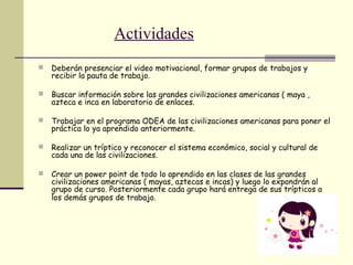Actividades
 Deberán presenciar el video motivacional, formar grupos de trabajos y
recibir la pauta de trabajo.
 Buscar información sobre las grandes civilizaciones americanas ( maya ,
azteca e inca en laboratorio de enlaces.
 Trabajar en el programa ODEA de las civilizaciones americanas para poner el
práctica lo ya aprendido anteriormente.
 Realizar un tríptico y reconocer el sistema económico, social y cultural de
cada una de las civilizaciones.
 Crear un power point de todo lo aprendido en las clases de las grandes
civilizaciones americanas ( mayas, aztecas e incas) y luego lo expondrán al
grupo de curso. Posteriormente cada grupo hará entrega de sus trípticos a
los demás grupos de trabajo.
 