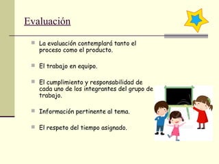 Evaluación
 La evaluación contemplará tanto el
proceso como el producto.
 El trabajo en equipo.
 El cumplimiento y responsabilidad de
cada uno de los integrantes del grupo de
trabajo.
 Información pertinente al tema.
 El respeto del tiempo asignado.
 
