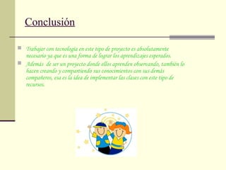Conclusión
 Trabajar con tecnología en este tipo de proyecto es absolutamente
necesario ya que es una forma de lograr los aprendizajes esperados.
 Además de ser un proyecto donde ellos aprenden observando, también lo
hacen creando y compartiendo sus conocimientos con sus demás
compañeros, esa es la idea de implementar las clases con este tipo de
recursos.
 