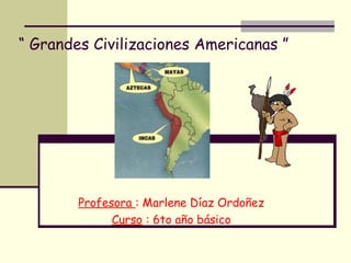 “ Grandes Civilizaciones Americanas ”
Profesora : Marlene Díaz Ordoñez
Curso : 6to año básico
 