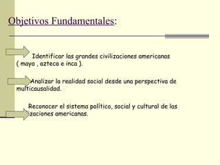 Objetivos Fundamentales:
Identificar las grandes civilizaciones americanas
( maya , azteca e inca ).
Analizar la realidad social desde una perspectiva de
multicausalidad.
Reconocer el sistema político, social y cultural de las
civilizaciones americanas.
 