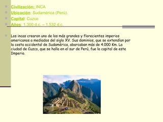 Civilización: INCA
 Ubicación: Sudamérica (Perú).
 Capital: Cuzco
 Años: 1.300 d.c. – 1.532 d.c.
 Los incas crearon uno de los más grandes y florecientes imperios
americanos a mediados del siglo XV. Sus dominios, que se extendían por
la costa occidental de Sudamérica, abarcaban más de 4.000 Km. La
ciudad de Cuzco, que se halla en el sur de Perú, fue la capital de este
Imperio.
 