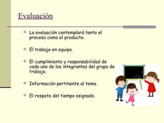 Evaluación
 La evaluación contemplará tanto el
proceso como el producto.
 El trabajo en equipo.
 El cumplimiento y responsabilidad de
cada uno de los integrantes del grupo de
trabajo.
 Información pertinente al tema.
 El respeto del tiempo asignado.
 