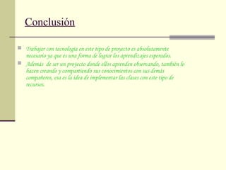 Conclusión
 Trabajar con tecnología en este tipo de proyecto es absolutamente
necesario ya que es una forma de lograr los aprendizajes esperados.
 Además de ser un proyecto donde ellos aprenden observando, también lo
hacen creando y compartiendo sus conocimientos con sus demás
compañeros, esa es la idea de implementar las clases con este tipo de
recursos.
 