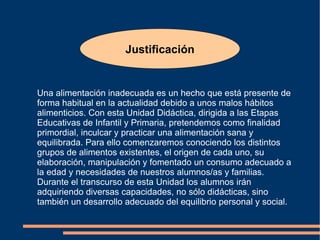 Justificación Una alimentación inadecuada es un hecho que está presente de forma habitual en la actualidad debido a unos malos hábitos alimenticios. Con esta Unidad Didáctica, dirigida a las Etapas Educativas de Infantil y Primaria, pretendemos como finalidad primordial, inculcar y practicar una alimentación sana y equilibrada. Para ello comenzaremos conociendo los distintos grupos de alimentos existentes, el origen de cada uno, su elaboración, manipulación y fomentado un consumo adecuado a la edad y necesidades de nuestros alumnos/as y familias. Durante el transcurso de esta Unidad los alumnos irán adquiriendo diversas capacidades, no sólo didácticas, sino también un desarrollo adecuado del equilibrio personal y social. 