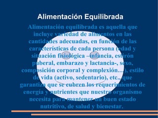 Alimentación Equilibrada Alimentación equilibrada es aquella que incluye variedad de alimentos en las cantidades adecuadas, en función de las características de cada persona (edad y situación fisiológica –infancia, estirón puberal, embarazo y lactancia-, sexo, composición corporal y complexión…), estilo de vida (activo, sedentario), etc., que garantiza que se cubren los requerimientos de energía y nutrientes que nuestro organismo necesita para mantener un buen estado nutritivo, de salud y bienestar.  