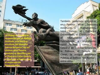 También podemos encontrar
en Pereira otras famosas
esculturas y monumentos,
tales comos el Prometeo
Encadenado, el Cristo sin Cruz,
el Monumento a los
Fundadores, e importantes
construcciones como La
Catedral de Nuestra Señora de
la Pobreza, el Templo del
Claret, la antigua Biblioteca
Pública, el Edificio "De Rentas",
entre otros.
La ciudad de Pereira es
reconocida por el Bolívar
Desnudo, una famosa
escultura del Maestro
Arenas Betancur; en los
últimos años Pereira
también se identifica por
el Viaducto César Gaviria,
el cual une a Pereira con
el municipio de
Dosquebradas.
 