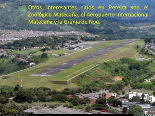 Otros interesantes sitios en Pereira son el
Zoológico Matecaña, el Aeropuerto Internacional
Matecaña y la Granja de Noé.
 