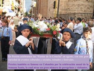 En Pereira celebramos las “Fiestas de la Cosecha" en agosto, con una gran
variedad de eventos culturales y sociales, reinados y festivales.
Pereira también es famosa en Colombia por la celebración anual de la
Semana Santa, la cual atrae un gran número de peregrinos y visitantes.
 