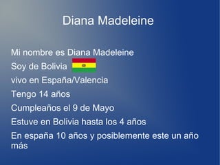 Diana Madeleine
Mi nombre es Diana Madeleine
Soy de Bolivia
vivo en España/Valencia
Tengo 14 años
Cumpleaños el 9 de Mayo
Estuve en Bolivia hasta los 4 años
En españa 10 años y posiblemente este un año
más
 