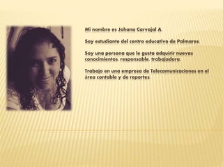 Mi nombre es Johana Carvajal A.
Soy estudiante del centro educativo de Palmares.
Soy una persona que le gusta adquirir nuevos
conocimientos, responsable, trabajadora.
Trabajo en una empresa de Telecomunicaciones en el
área contable y de reportes.
 