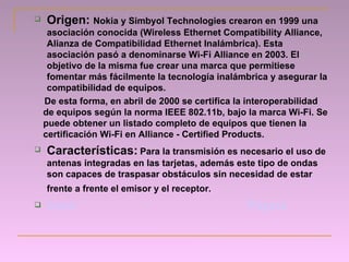 Origen:  Nokia y  Simbyol   Technologies crearon en 1999 una asociación conocida (Wireless Ethernet Compatibility Alliance, Alianza de Compatibilidad Ethernet Inalámbrica). Esta asociación pasó a denominarse Wi-Fi Alliance en 2003. El objetivo de la misma fue crear una marca que permitiese fomentar más fácilmente la tecnología inalámbrica y asegurar la compatibilidad de equipos. De esta forma, en abril de 2000 se certifica la interoperabilidad de equipos según la norma IEEE 802.11b, bajo la marca Wi-Fi. Se puede obtener un listado completo de equipos que tienen la certificación Wi-Fi en Alliance   - Certified Products. Características:   Para la transmisión  es necesario el uso de antenas integradas en las tarjetas, además este tipo de ondas son capaces de traspasar obstáculos sin necesidad de estar frente a frente el emisor y el receptor.   Inicio   Página 