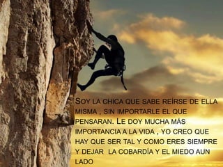 SOY LA CHICA QUE SABE REÍRSE DE ELLA
MISMA , SIN IMPORTARLE EL QUE
PENSARAN. LE DOY MUCHA MÁS
IMPORTANCIA A LA VIDA , YO CREO QUE
HAY QUE SER TAL Y COMO ERES SIEMPRE
Y DEJAR LA COBARDÍA Y EL MIEDO AUN
LADO
 
