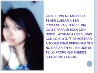 UNA DE MIS METAS SERIA
TENER LLEGAR A SER
PROFESORA Y TENER UNA
CLASE PARA MI SOLA CON
NIÑOS , AYUDAR A LOS DEMÁS
CON LO SUYO. Y DEMOSTRAR
A TODAS ESAS PERSONAS QUE
NO CREÍAN EN MI , EN QUE SI
TE LO PROPONES PUEDES
LLEGAR MUY LEJOS.
 